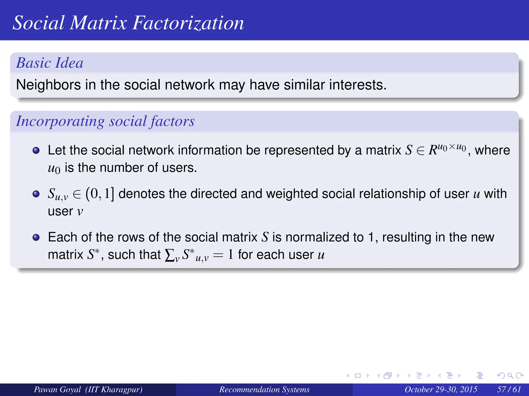 Social Matrix Factorization
Basic Idea
Neighbors in the social network may have similar interests.
Incorporating social factors
Let the social network information be represented by a matrix S ∈ Ru0×u0 , where
u0 is the number of users.
Su,v ∈ (0,1] denotes the directed and weighted social relationship of user u with
user v
Each of the rows of the social matrix S is normalized to 1, resulting in the new
matrix S∗, such that ∑v S∗
u,v = 1 for each user u
Pawan Goyal (IIT Kharagpur) Recommendation Systems October 29-30, 2015 57 / 61
 