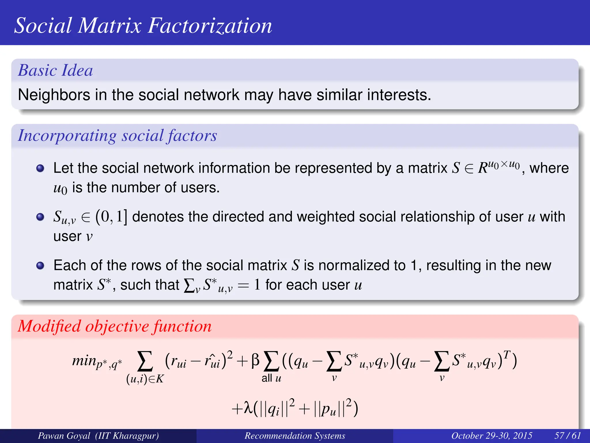 Social Matrix Factorization
Basic Idea
Neighbors in the social network may have similar interests.
Incorporating social factors
Let the social network information be represented by a matrix S ∈ Ru0×u0 , where
u0 is the number of users.
Su,v ∈ (0,1] denotes the directed and weighted social relationship of user u with
user v
Each of the rows of the social matrix S is normalized to 1, resulting in the new
matrix S∗, such that ∑v S∗
u,v = 1 for each user u
Modified objective function
minp∗,q∗ ∑
(u,i)∈K
(rui − ˆ
rui)2
+β ∑
all u
((qu −∑
v
S∗
u,vqv)(qu −∑
v
S∗
u,vqv)T
)
+λ(||qi||2
+||pu||2
)
Pawan Goyal (IIT Kharagpur) Recommendation Systems October 29-30, 2015 57 / 61
 