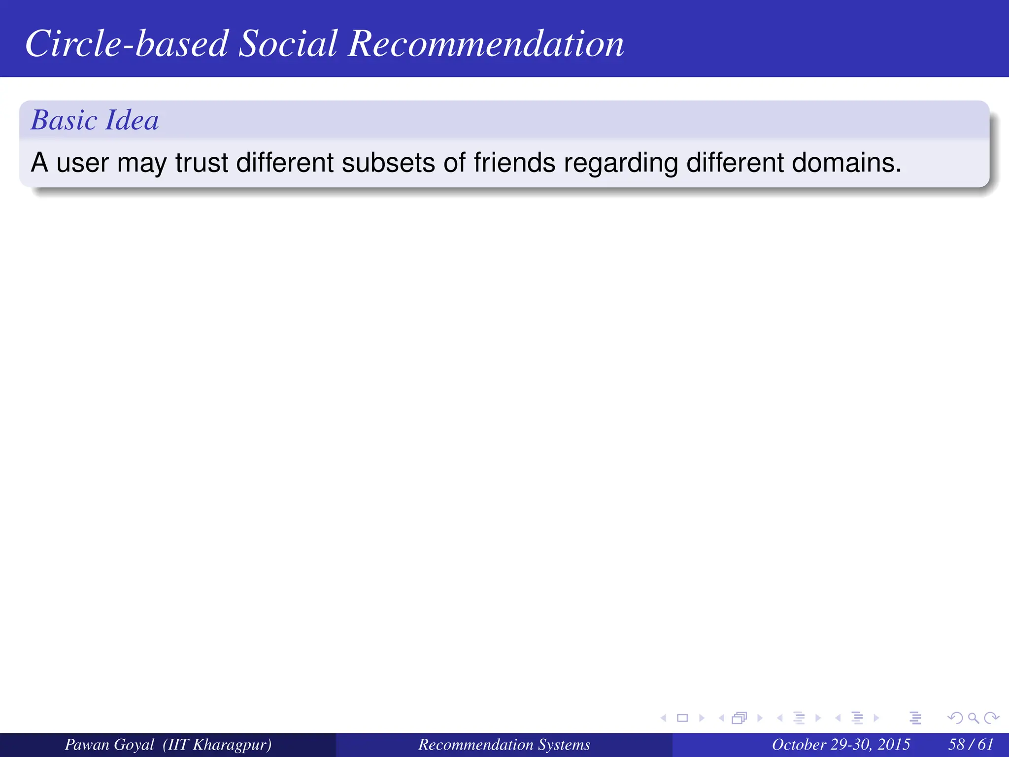 Circle-based Social Recommendation
Basic Idea
A user may trust different subsets of friends regarding different domains.
Pawan Goyal (IIT Kharagpur) Recommendation Systems October 29-30, 2015 58 / 61
 