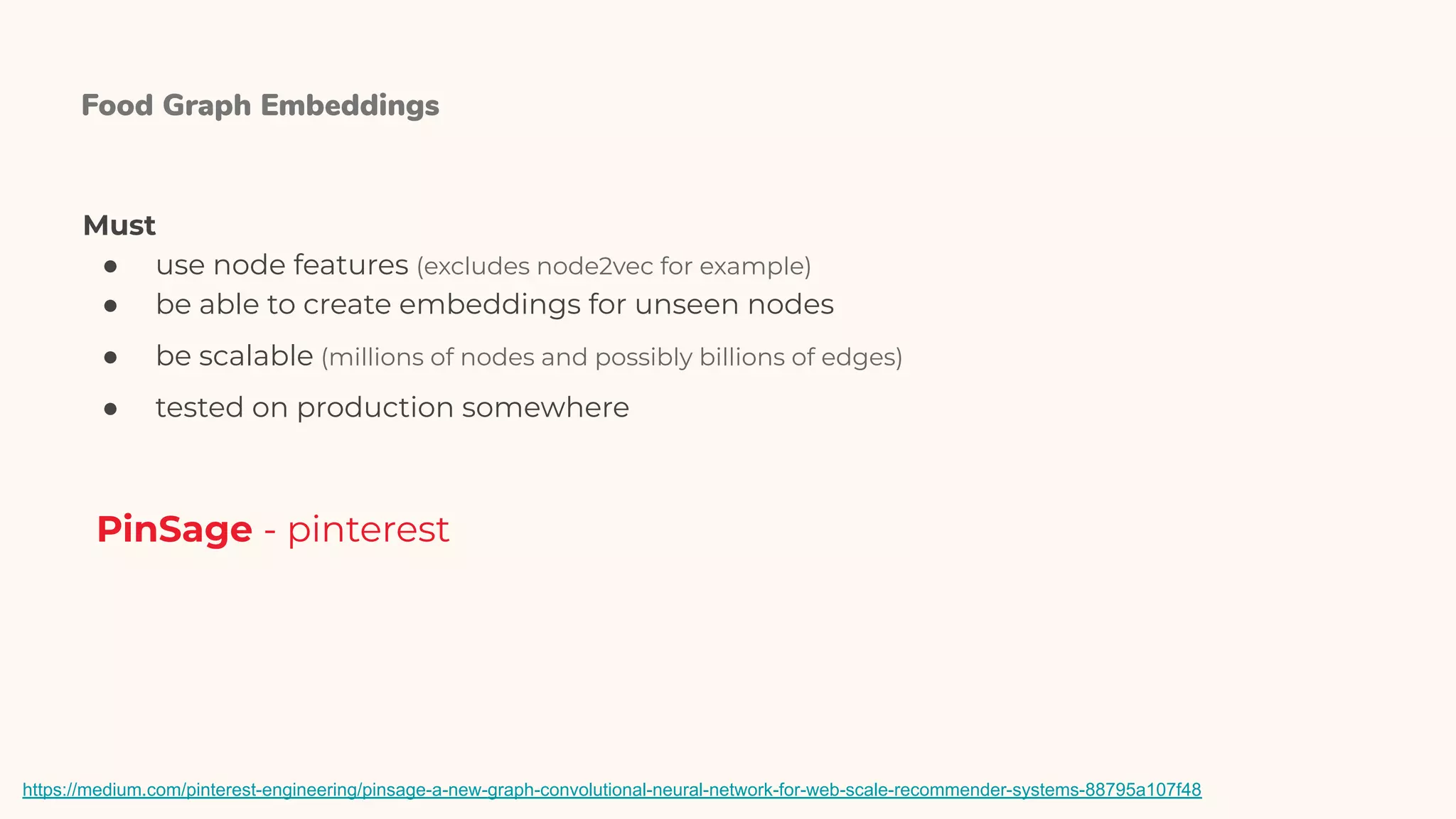 Food Graph Embeddings
PinSage - pinterest
Must
● use node features (excludes node2vec for example)
● be able to create embeddings for unseen nodes
● be scalable (millions of nodes and possibly billions of edges)
● tested on production somewhere
https://medium.com/pinterest-engineering/pinsage-a-new-graph-convolutional-neural-network-for-web-scale-recommender-systems-88795a107f48
 