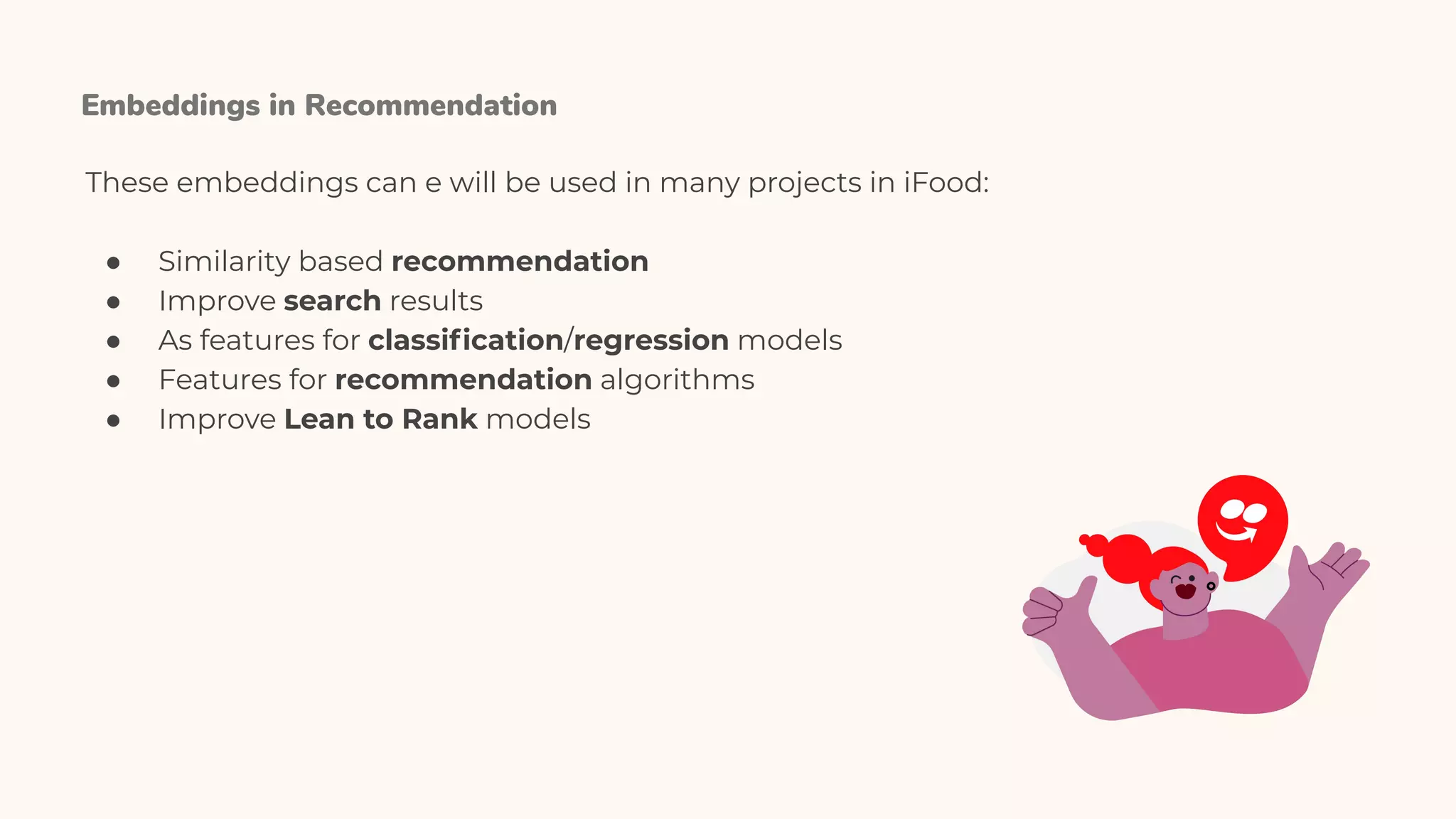 Embeddings in Recommendation
These embeddings can e will be used in many projects in iFood:
● Similarity based recommendation
● Improve search results
● As features for classiﬁcation/regression models
● Features for recommendation algorithms
● Improve Lean to Rank models
 