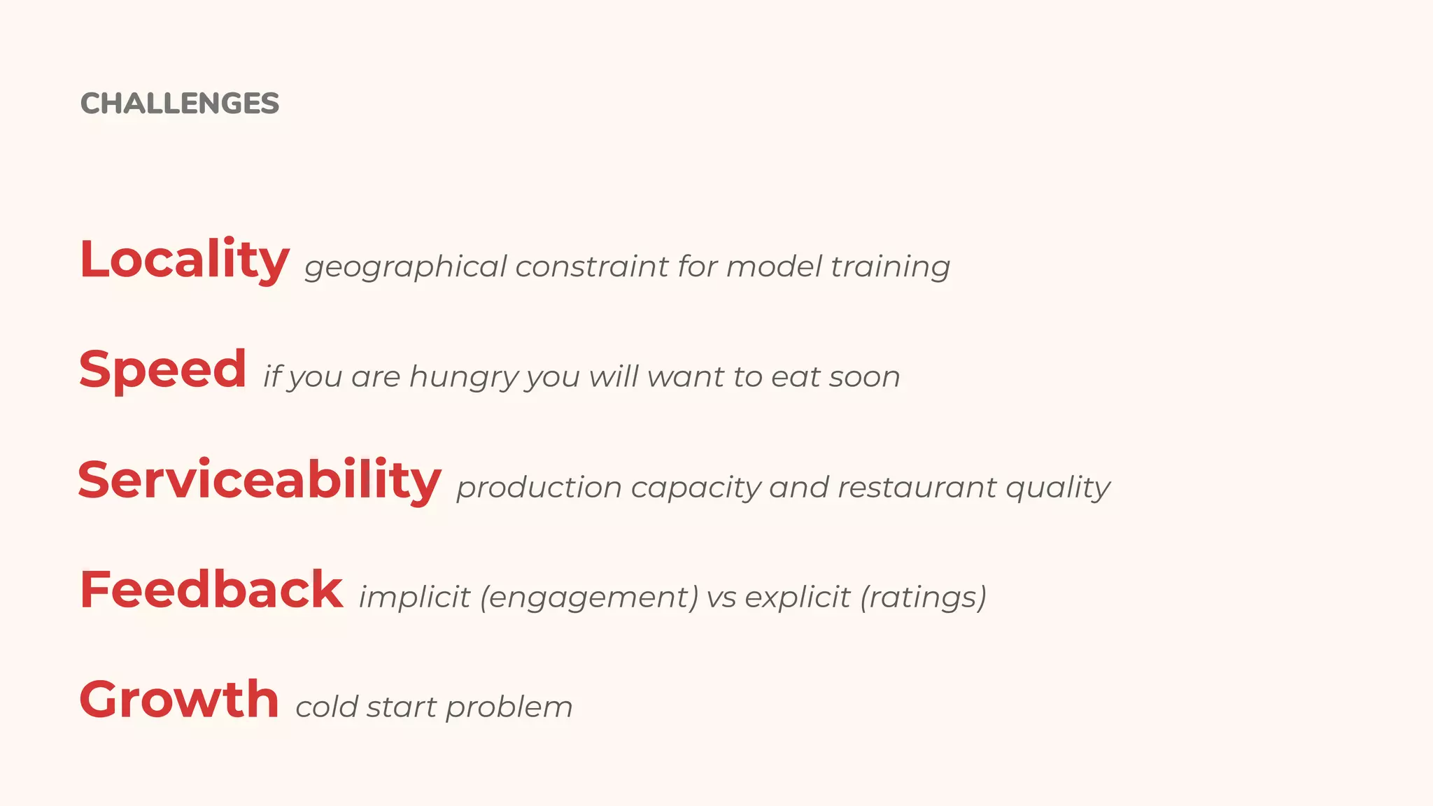 CHALLENGES
Locality geographical constraint for model training
Speed if you are hungry you will want to eat soon
Serviceability production capacity and restaurant quality
Feedback implicit (engagement) vs explicit (ratings)
Growth cold start problem
 