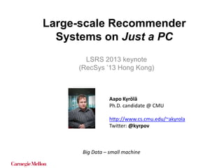 Large-scale Recommender
Systems on Just a PC
LSRS 2013 keynote
(RecSys ’13 Hong Kong)

Aapo Kyrölä
Ph.D. candidate @ CMU
http://www.cs.cmu.edu/~akyrola
Twitter: @kyrpov

Big Data – small machine

 