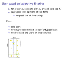 User-based collaborative ﬁltering
1. for a user u0 calculate sim(u0, U) and take top K
2. aggregate their opinions about items
weighted sum of their ratings
Cons:
cold start
nothing to recommend to new/untypical users
need to keep and work on whole matrix
 