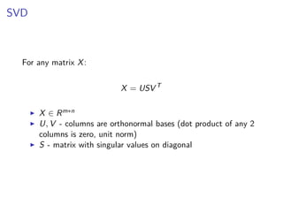 SVD
For any matrix X:
X = USV T
X ∈ Rm∗n
U, V - columns are orthonormal bases (dot product of any 2
columns is zero, unit norm)
S - matrix with singular values on diagonal
 