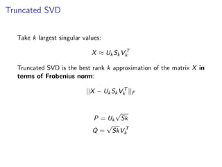 Truncated SVD
Take k largest singular values:
X ≈ UkSkV T
k
Truncated SVD is the best rank k approximation of the matrix X in
terms of Frobenius norm:
||X − UkSkV T
k ||F
P = Uk
√
Sk
Q =
√
SkV T
k
 