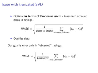 Issue with truncated SVD
Optimal in terms of Frobenius norm - takes into account
zeros in ratings -
RMSE =
1
users × items u∈users,i∈items
(rui − ˆrui )2
Overﬁts data
Our goal is error only in “observed” ratings:
RMSE =
1
Observed u,i∈Observed
(rui − ˆrui )2
 