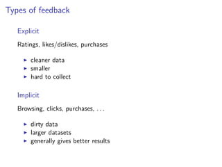Types of feedback
Explicit
Ratings, likes/dislikes, purchases
cleaner data
smaller
hard to collect
Implicit
Browsing, clicks, purchases, . . .
dirty data
larger datasets
generally gives better results
 