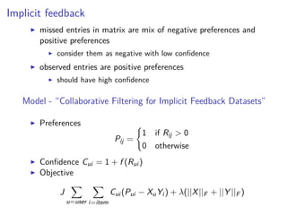 Implicit feedback
missed entries in matrix are mix of negative preferences and
positive preferences
consider them as negative with low conﬁdence
observed entries are positive preferences
should have high conﬁdence
Model - “Collaborative Filtering for Implicit Feedback Datasets”
Preferences
Pij =
1 if Rij > 0
0 otherwise
Conﬁdence Cui = 1 + f (Rui )
Objective
J
u=user i=item
Cui (Pui − XuYi ) + λ(||X||F + ||Y ||F )
 