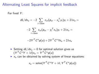 Alternating Least Squares for implicit feedback
For ﬁxed Y :
dL/dxu = −2
i=item
cui (pui − xT
u yi )yi + 2λxu =
−2
i=item
cui (pui − yT
i xu)yi + 2λxu =
−2Y T
Cu
p(u) + 2Y T
Cu
Yxu + 2λxu
Setting dL/dxu = 0 for optimal solution gives us
(Y T CuY + λI)xu = Y T Cup(u)
xu can be obtained by solving system of linear equations:
xu = solve(Y T
Cu
Y + λI, Y T
Cu
p(u))
 