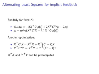 Alternating Least Squares for implicit feedback
Similarly for ﬁxed X:
dL/dyi = −2XT Ci p(i) + 2XT Ci Yyi + 2λyi
yi = solve(XT Ci X + λI, XT Ci p(i))
Another optimization:
XT Ci X = XT X + XT (Ci − I)X
Y T CuY = Y T Y + Y T (Cu − I)Y
XT X and Y T Y can be precomputed
 