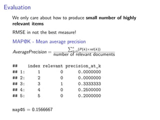 Evaluation
We only care about how to produce small number of highly
relevant items
RMSE in not the best measure!
MAP@K - Mean average precision
AveragePrecision =
n
k=1
(P(k)×rel(k))
number of relevant documents
## index relevant precision_at_k
## 1: 1 0 0.0000000
## 2: 2 0 0.0000000
## 3: 3 1 0.3333333
## 4: 4 0 0.2500000
## 5: 5 0 0.2000000
map@5 = 0.1566667
 