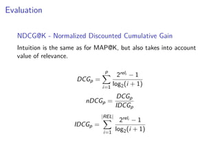 Evaluation
NDCG@K - Normalized Discounted Cumulative Gain
Intuition is the same as for MAP@K, but also takes into account
value of relevance.
DCGp =
p
i=1
2reli − 1
log2(i + 1)
nDCGp =
DCGp
IDCGp
IDCGp =
|REL|
i=1
2reli − 1
log2(i + 1)
 