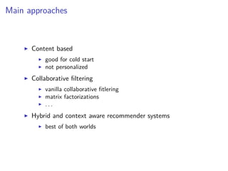Main approaches
Content based
good for cold start
not personalized
Collaborative ﬁltering
vanilla collaborative ﬁtlering
matrix factorizations
. . .
Hybrid and context aware recommender systems
best of both worlds
 