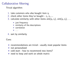 Collaborative ﬁltering
Trivial algorithm:
1. take cutomers who also bought item i0
2. check other items they’ve bought - i1, i2, ...
3. calculate similarity with other items sim(i0, i1), sim(i0, i2), . . .
just frequency
similarity of the descriptions
correlation
. . .
4. sort by similarity
Cons:
recommendations are trivial - usually most popular items
not personalized
cold start - how to recommend new items?
need to keep and work on whole matrix
 