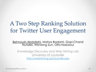 A Two Step Ranking Solution 
for Twitter User Engagement 
Behnoush Abdollahi, Mahsa Badami, Gopi Chand 
Nutakki, Wenlong Sun, Olfa Nasraoui 
Knowledge Discovery and Web Mining Lab 
University of Louisville 
http://webmining.spd.louisville.edu 
Challenge@Recsys 2014 1 
 