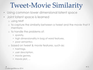 Tweet-Movie Similarity 
• Using common lower dimensional latent space 
• Joint latent space is learned 
o using NMF 
o to capture the similarity between a tweet and the movie that it 
mentions 
o to handle the problems of: 
• sparsity, 
• high dimensionality in bag of word features, 
• poor semantics 
o based on tweet & movie features, such as: 
• hashtags, 
• user description, 
• movie genres, 
• movie plot, ... 
Challenge@Recsys 2014 
10 
 