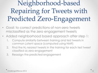 Neighborhood-based 
Repairing for Tweets with 
Predicted Zero-Engagement 
• Goal: to correct predictions of non-zero tweets 
misclassified as the zero engagement tweets 
• Added neighborhood based approach after step 1: 
1. Compute similarity between training and test tweets in 
common Latent space (computed using NMF) 
2. Find the NT nearest tweets in the training for each test tweet 
classified as zero-engagement 
3. Reassign the predicted engagement 
Challenge@Recsys 2014 16 
 