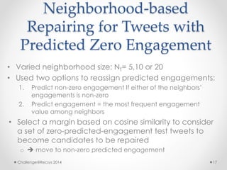 Neighborhood-based 
Repairing for Tweets with 
Predicted Zero Engagement 
• Varied neighborhood size: NT= 5,10 or 20 
• Used two options to reassign predicted engagements: 
1. Predict non-zero engagement If either of the neighbors’ 
engagements is non-zero 
2. Predict engagement = the most frequent engagement 
value among neighbors 
• Select a margin based on cosine similarity to consider 
a set of zero-predicted-engagement test tweets to 
become candidates to be repaired 
o  move to non-zero predicted engagement 
Challenge@Recsys 2014 17 
 