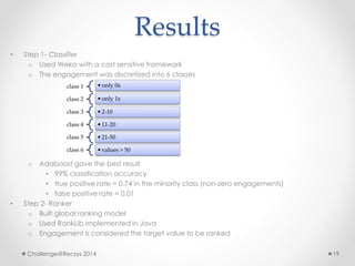 Results 
• Step 1- Classifier 
o Used Weka with a cost sensitive framework 
o The engagement was discretized into 6 classes 
class 1 • only 0s 
class 2 • only 1s 
class 3 • 2-10 
class 4 • 11-20 
class 5 • 21-50 
class 6 • values > 50 
o Adaboost gave the best result 
• 99% classification accuracy 
• true positive rate = 0.74 in the minority class (non-zero engagements) 
• false positive rate = 0.01 
• Step 2- Ranker 
o Built global ranking model 
o Used RankLib implemented in Java 
o Engagement is considered the target value to be ranked 
Challenge@Recsys 2014 19 
 