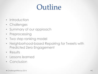 Outline 
• Introduction 
• Challenges 
• Summary of our approach 
• Preprocessing 
• Two step ranking model 
• Neighborhood-based Repairing for Tweets with 
Predicted Zero Engagement 
• Results 
• Lessons learned 
• Conclusion 
Challenge@Recsys 2014 2 
 