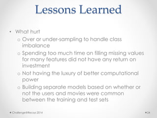 Lessons Learned 
• What hurt 
o Over or under-sampling to handle class 
imbalance 
o Spending too much time on filling missing values 
for many features did not have any return on 
investment 
o Not having the luxury of better computational 
power 
o Building separate models based on whether or 
not the users and movies were common 
between the training and test sets 
Challenge@Recsys 2014 24 
 