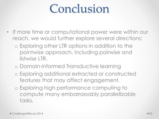 Conclusion 
• If more time or computational power were within our 
reach, we would further explore several directions: 
o Exploring other LTR options in addition to the 
pointwise approach, including pairwise and 
listwise LTR. 
o Domain-informed Transductive learning 
o Exploring additional extracted or constructed 
features that may affect engagement. 
o Exploring high performance computing to 
compute many embarrassably parallellizable 
tasks. 
Challenge@Recsys 2014 25 
