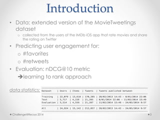 Introduction 
• Data: extended version of the MovieTweetings 
dataset 
o collected from the users of the IMDb iOS app that rate movies and share 
the rating on Twitter 
• Predicting user engagement for: 
o #favorites 
o #retweets 
• Evaluation: nDCG@10 metric 
learning to rank approach 
data statistics: 
Challenge@Recsys 2014 3 
 