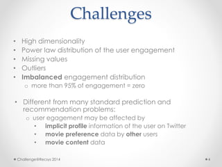 Challenges 
• High dimensionality 
• Power law distribution of the user engagement 
• Missing values 
• Outliers 
• Imbalanced engagement distribution 
o more than 95% of engagement = zero 
• Different from many standard prediction and 
recommendation problems: 
o user egagement may be affected by 
• implicit profile information of the user on Twitter 
• movie preference data by other users 
• movie content data 
Challenge@Recsys 2014 4 
 