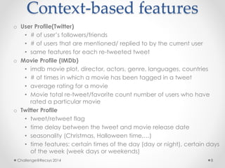 Context-based features 
o User Profile(Twitter) 
• # of user’s followers/friends 
• # of users that are mentioned/ replied to by the current user 
• same features for each re-tweeted tweet 
o Movie Profile (IMDb) 
• imdb movie plot, director, actors, genre, languages, countries 
• # of times in which a movie has been tagged in a tweet 
• average rating for a movie 
• Movie total re-tweet/favorite count number of users who have 
rated a particular movie 
o Twitter Profile 
• tweet/retweet flag 
• time delay between the tweet and movie release date 
• seasonality (Christmas, Halloween time,…) 
• time features: certain times of the day (day or night), certain days 
of the week (week days or weekends) 
Challenge@Recsys 2014 8 
 