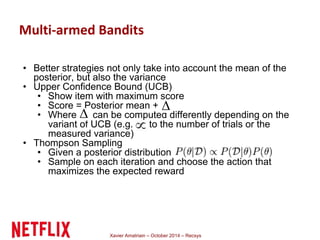 Multi-armed Bandits 
• Better strategies not only take into account the mean of the 
posterior, but also the variance 
• Upper Confidence Bound (UCB) 
• Show item with maximum score 
• Score = Posterior mean + 
• Where can be computed differently depending on the 
variant of UCB (e.g. to the number of trials or the 
measured variance) 
• Thompson Sampling 
• Given a posterior distribution 
• Sample on each iteration and choose the action that 
maximizes the expected reward 
Xavier Amatriain – October 2014 – Recsys 
 