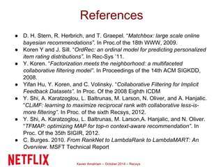 References 
● D. H. Stern, R. Herbrich, and T. Graepel. “Matchbox: large scale online 
bayesian recommendations”. In Proc.of the 18th WWW, 2009. 
● Koren Y and J. Sill. “OrdRec: an ordinal model for predicting personalized 
item rating distributions”. In Rec-Sys ’11. 
● Y. Koren. “Factorization meets the neighborhood: a multifaceted 
collaborative filtering model”. In Proceedings of the 14th ACM SIGKDD, 
2008. 
● Yifan Hu, Y. Koren, and C. Volinsky. “Collaborative Filtering for Implicit 
Feedback Datasets”. In Proc. Of the 2008 Eighth ICDM 
● Y. Shi, A. Karatzoglou, L. Baltrunas, M. Larson, N. Oliver, and A. Hanjalic. 
“CLiMF: learning to maximize reciprocal rank with collaborative less-is-more 
filtering”. In Proc. of the sixth Recsys, 2012. 
● Y. Shi, A. Karatzoglou, L. Baltrunas, M. Larson,A. Hanjalic, and N. Oliver. 
“TFMAP: optimizing MAP for top-n context-aware recommendation”. In 
Proc. Of the 35th SIGIR, 2012. 
● C. Burges. 2010. From RankNet to LambdaRank to LambdaMART: An 
Overview. MSFT Technical Report 
Xavier Amatriain – October 2014 – Recsys 
 