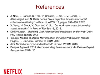 References 
● J. Noel, S. Sanner, K. Tran, P. Christen, L. Xie, E. V. Bonilla, E. 
Abbasnejad, and N. Della Penna. “New objective functions for social 
collaborative filtering”. In Proc. of WWW ’12, pages 859–868, 2012. 
● X. Yang, H. Steck, Y. Guo, and Y. Liu. “On top-k recommendation using 
social networks”. In Proc. of RecSys’12, 2012. 
● Dmitry Lagun. “Modeling User Attention and Interaction on the Web” 2014 
PhD Thesis (Emory Un.) 
● “Robust Models of Mouse Movement on Dynamic Web Search Results 
Pages - F. Diaz et al. In Proc. of CIKM 2013 
● Amr Ahmed et al. “Fair and balanced”. In Proc. WSDM 2013 
● Deepak Agarwal. 2013. Recommending Items to Users: An Explore Exploit 
Perspective. CIKM ‘13 
Xavier Amatriain – October 2014 – Recsys 
 