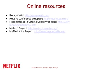 Online resources 
● Recsys Wiki: http://recsyswiki.com/ 
● Recsys conference Webpage: http://recsys.acm.org/ 
● Recommender Systems Books Webpage: http://www. 
recommenderbook.net/ 
● Mahout Project: http://mahout.apache.org/ 
● MyMediaLite Project: http://www.mymedialite.net/ 
Xavier Amatriain – October 2014 – Recsys 
 