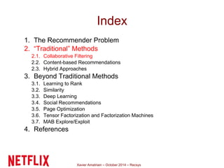 Index 
1. The Recommender Problem 
2. “Traditional” Methods 
2.1. Collaborative Filtering 
2.2. Content-based Recommendations 
2.3. Hybrid Approaches 
3. Beyond Traditional Methods 
3.1. Learning to Rank 
3.2. Similarity 
3.3. Deep Learning 
3.4. Social Recommendations 
3.5. Page Optimization 
3.6. Tensor Factorization and Factorization Machines 
3.7. MAB Explore/Exploit 
4. References 
Xavier Amatriain – October 2014 – Recsys 
 