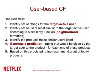 User-based CF 
The basic steps: 
1. Identify set of ratings for the target/active user 
2. Identify set of users most similar to the target/active user 
according to a similarity function (neighborhood 
formation) 
3. Identify the products these similar users liked 
4. Generate a prediction - rating that would be given by the 
target user to the product - for each one of these products 
5. Based on this predicted rating recommend a set of top N 
Xavier Amatriain – October 2014 – Recsys 
products 
 