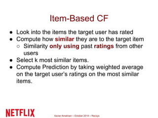 Item-Based CF 
● Look into the items the target user has rated 
● Compute how similar they are to the target item 
○ Similarity only using past ratings from other 
Xavier Amatriain – October 2014 – Recsys 
users 
● Select k most similar items. 
● Compute Prediction by taking weighted average 
on the target user’s ratings on the most similar 
items. 
 