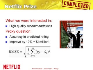 What we were interested in: 
■ High quality recommendations 
Proxy question: 
■ Accuracy in predicted rating 
■ Improve by 10% = $1million! 
Xavier Amatriain – October 2014 – Recsys 
 