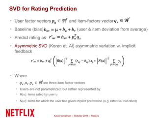 SVD for Rating Prediction 
▪ User factor vectors and item-factors vector 
▪ Baseline (bias) (user & item deviation from average) 
▪ Predict rating as 
▪ Asymmetric SVD (Koren et. Al) asymmetric variation w. implicit 
feedback 
Xavier Amatriain – October 2014 – Recsys 
▪ Where 
▪ are three item factor vectors 
▪ Users are not parametrized, but rather represented by: 
▪ R(u): items rated by user u 
▪ N(u): items for which the user has given implicit preference (e.g. rated vs. not rated) 
 
