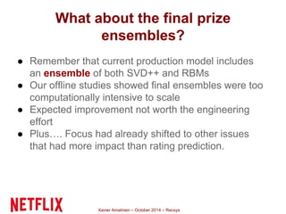 What about the final prize 
ensembles? 
● Remember that current production model includes 
an ensemble of both SVD++ and RBMs 
● Our offline studies showed final ensembles were too 
computationally intensive to scale 
● Expected improvement not worth the engineering 
effort 
● Plus…. Focus had already shifted to other issues 
that had more impact than rating prediction. 
Xavier Amatriain – October 2014 – Recsys 
 