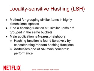 Locality-sensitive Hashing (LSH) 
● Method for grouping similar items in highly 
dimensional spaces 
● Find a hashing function s.t. similar items are 
grouped in the same buckets 
● Main application is Nearest-neighbors 
○ Hashing function is found iteratively by 
concatenating random hashing functions 
○ Addresses one of NN main concerns: 
performance 
Xavier Amatriain – October 2014 – Recsys 
 