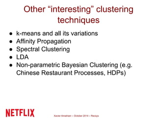 Other “interesting” clustering 
techniques 
● k-means and all its variations 
● Affinity Propagation 
● Spectral Clustering 
● LDA 
● Non-parametric Bayesian Clustering (e.g. 
Chinese Restaurant Processes, HDPs) 
Xavier Amatriain – October 2014 – Recsys 
 