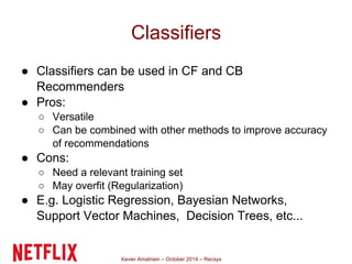 Classifiers 
● Classifiers can be used in CF and CB 
Recommenders 
● Pros: 
○ Versatile 
○ Can be combined with other methods to improve accuracy 
of recommendations 
Xavier Amatriain – October 2014 – Recsys 
● Cons: 
○ Need a relevant training set 
○ May overfit (Regularization) 
● E.g. Logistic Regression, Bayesian Networks, 
Support Vector Machines, Decision Trees, etc... 
 