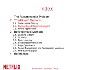 Index 
1. The Recommender Problem 
2. “Traditional” Methods 
2.1. Collaborative Filtering 
2.2. Content-based Recommendations 
2.3. Hybrid Approaches 
3. Beyond Novel Methods 
3.1. Learning to Rank 
3.2. Similarity 
3.3. Deep Learning 
3.4. Social Recommendations 
3.5. Page Optimization 
3.6. Tensor Factorization and Factorization Machines 
3.7. MAB Explore/Exploit 
4. References 
Xavier Amatriain – October 2014 – Recsys 
 