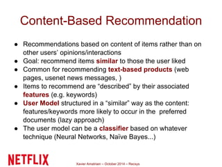 Content-Based Recommendation 
● Recommendations based on content of items rather than on 
other users’ opinions/interactions 
● Goal: recommend items similar to those the user liked 
● Common for recommending text-based products (web 
pages, usenet news messages, ) 
● Items to recommend are “described” by their associated 
features (e.g. keywords) 
● User Model structured in a “similar” way as the content: 
features/keywords more likely to occur in the preferred 
documents (lazy approach) 
● The user model can be a classifier based on whatever 
technique (Neural Networks, Naïve Bayes...) 
Xavier Amatriain – October 2014 – Recsys 
 