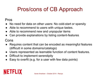 Pros/cons of CB Approach 
Pros 
● No need for data on other users: No cold-start or sparsity 
● Able to recommend to users with unique tastes. 
● Able to recommend new and unpopular items 
● Can provide explanations by listing content-features 
Cons 
● Requires content that can be encoded as meaningful features 
(difficult in some domains/catalogs) 
● Users represented as learnable function of content features. 
● Difficult to implement serendipity 
● Easy to overfit (e.g. for a user with few data points) 
Xavier Amatriain – October 2014 – Recsys 
 