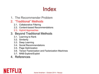 Index 
1. The Recommender Problem 
2. “Traditional” Methods 
2.1. Collaborative Filtering 
2.2. Content-based Recommendations 
2.3. Hybrid Approaches 
3. Beyond Traditional Methods 
3.1. Learning to Rank 
3.2. Similarity 
3.3. Deep Learning 
3.4. Social Recommendations 
3.5. Page Optimization 
3.6. Tensor Factorization and Factorization Machines 
3.7. MAB Explore/Exploit 
4. References 
Xavier Amatriain – October 2014 – Recsys 
 