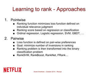 Learning to rank - Approaches 
Xavier Amatriain – October 2014 – Recsys 
1. Pointwise 
■ Ranking function minimizes loss function defined on 
individual relevance judgment 
■ Ranking score based on regression or classification 
■ Ordinal regression, Logistic regression, SVM, GBDT, … 
2. Pairwise 
■ Loss function is defined on pair-wise preferences 
■ Goal: minimize number of inversions in ranking 
■ Ranking problem is then transformed into the binary 
classification problem 
■ RankSVM, RankBoost, RankNet, FRank… 
 