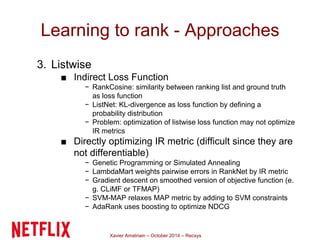 Learning to rank - Approaches 
Xavier Amatriain – October 2014 – Recsys 
3. Listwise 
■ Indirect Loss Function 
− RankCosine: similarity between ranking list and ground truth 
as loss function 
− ListNet: KL-divergence as loss function by defining a 
probability distribution 
− Problem: optimization of listwise loss function may not optimize 
IR metrics 
■ Directly optimizing IR metric (difficult since they are 
not differentiable) 
− Genetic Programming or Simulated Annealing 
− LambdaMart weights pairwise errors in RankNet by IR metric 
− Gradient descent on smoothed version of objective function (e. 
g. CLiMF or TFMAP) 
− SVM-MAP relaxes MAP metric by adding to SVM constraints 
− AdaRank uses boosting to optimize NDCG 
 