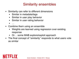Similarity ensembles 
• Similarity can refer to different dimensions 
• Similar in metadata/tags 
• Similar in user play behavior 
• Similar in user rating behavior 
• … 
• Combine them using an ensemble 
• Weights are learned using regression over existing 
response 
• Or… some MAB explore/exploit approach 
• The final concept of “similarity” responds to what users vote 
as similar 
Xavier Amatriain – October 2014 – Recsys 
 